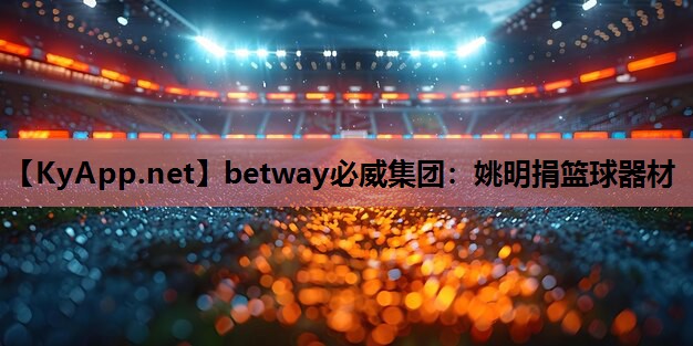 betway必威集团：姚明捐篮球器材