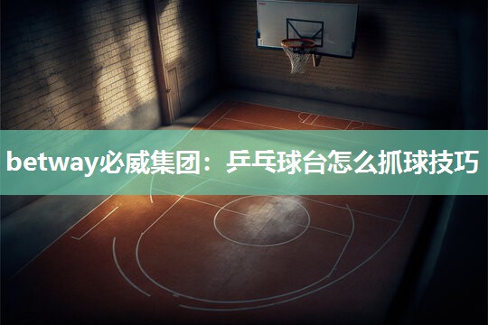 betway必威集团：乒乓球台怎么抓球技巧