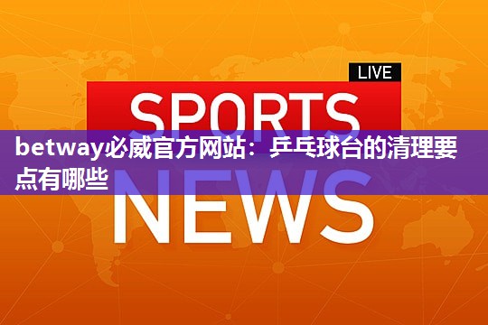 betway必威官方网站：乒乓球台的清理要点有哪些