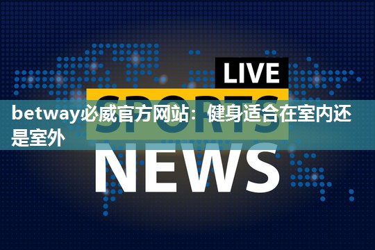 betway必威官方网站：健身适合在室内还是室外