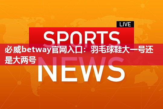 必威betway官网入口：羽毛球鞋大一号还是大两号