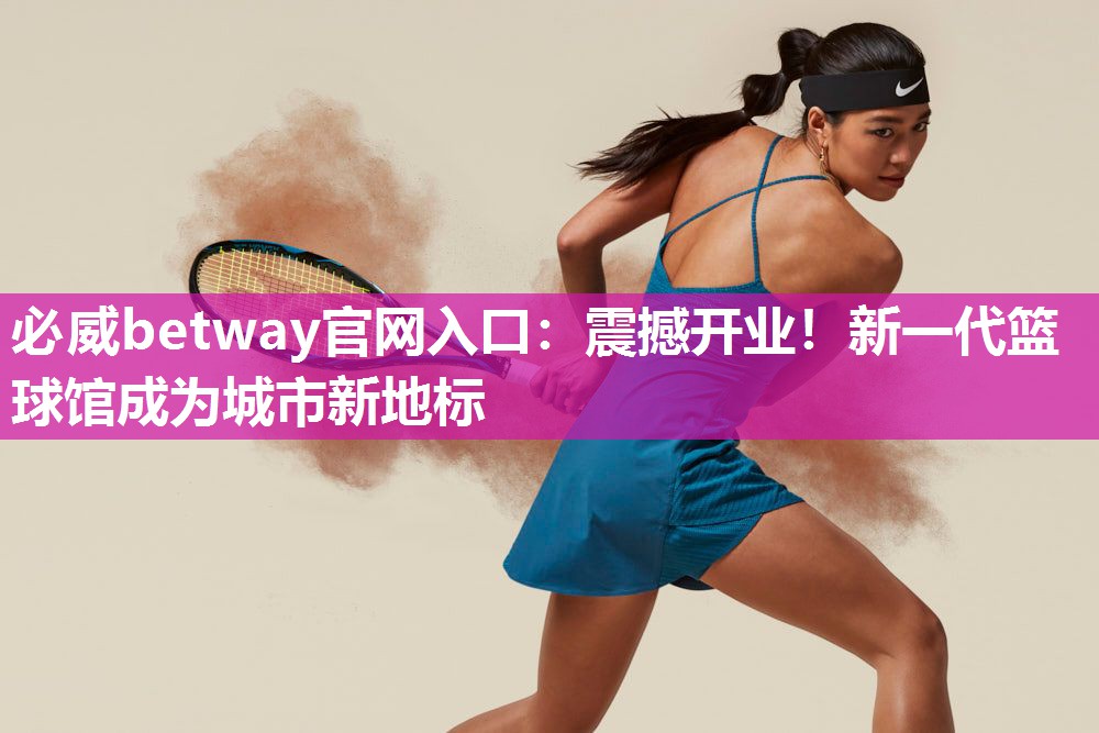 必威betway官网入口：震撼开业！新一代篮球馆成为城市新地标