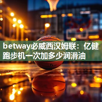 betway必威西汉姆联：亿健跑步机一次加多少润滑油