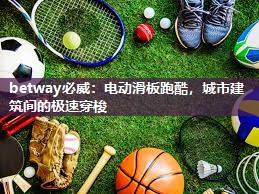 betway必威：电动滑板跑酷，城市建筑间的极速穿梭